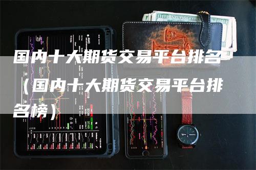 国内十大期货交易平台排名（国内十大期货交易平台排名榜）