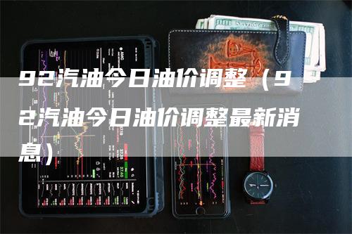 92汽油今日油价调整（92汽油今日油价调整最新消息）