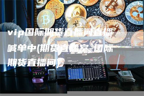 vip国际期货直播间直播喊单中(期货直播室-国际期货直播间)