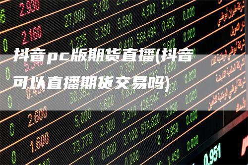 抖音pc版期货直播(抖音可以直播期货交易吗)
