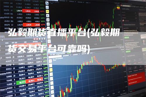 弘毅期货直播平台(弘毅期货交易平台可靠吗)