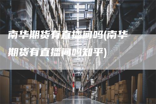 南华期货有直播间吗(南华期货有直播间吗知乎)