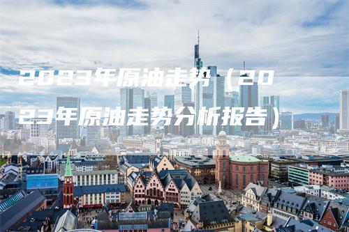 2023年原油走势（2023年原油走势分析报告）