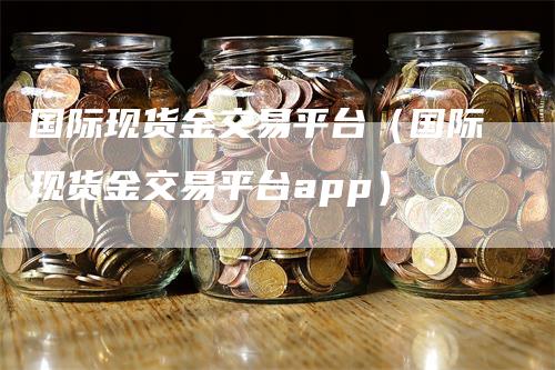 国际现货金交易平台（国际现货金交易平台app）
