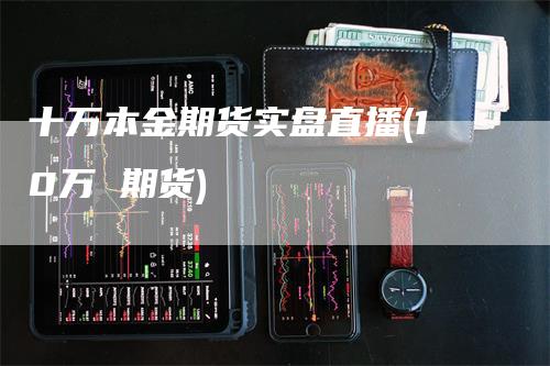 十万本金期货实盘直播(10万 期货)