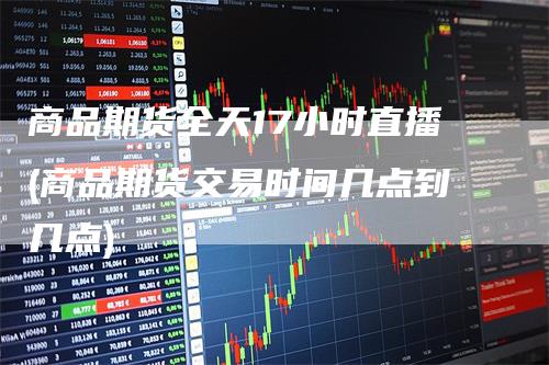 商品期货全天17小时直播(商品期货交易时间几点到几点)