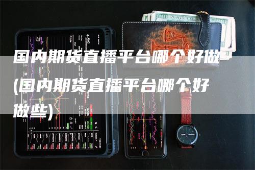 国内期货直播平台哪个好做(国内期货直播平台哪个好做些)