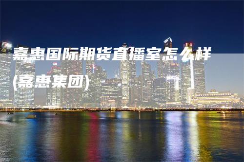 嘉惠国际期货直播室怎么样(嘉惠集团)