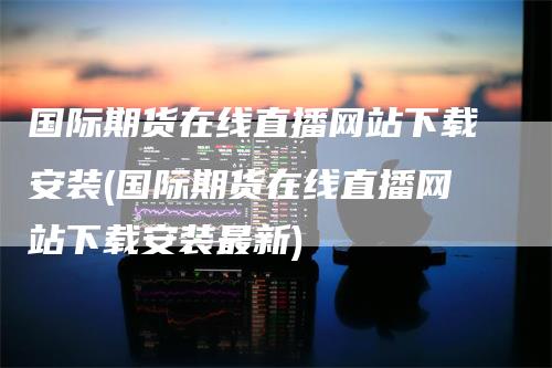国际期货在线直播网站下载安装(国际期货在线直播网站下载安装最新)