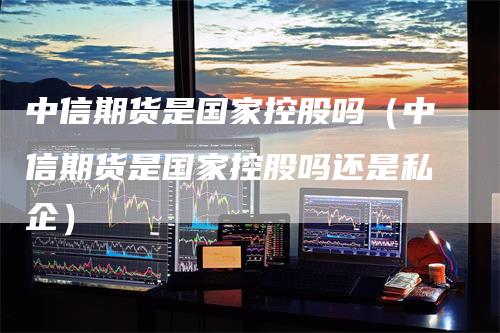 中信期货是国家控股吗（中信期货是国家控股吗还是私企）