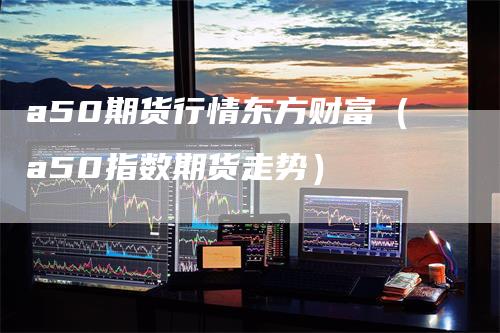 a50期货行情东方财富（a50指数期货走势）