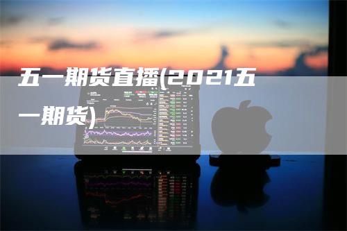 五一期货直播(2021五一期货)