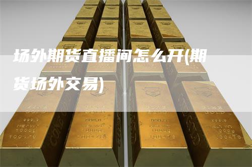 场外期货直播间怎么开(期货场外交易)