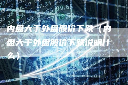 内盘大于外盘股价下跌（内盘大于外盘股价下跌说明什么）