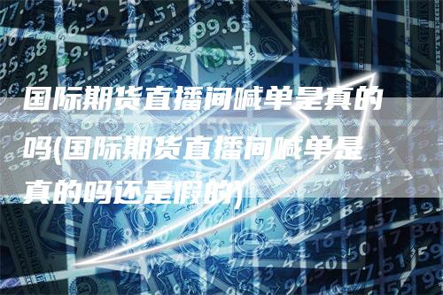 国际期货直播间喊单是真的吗(国际期货直播间喊单是真的吗还是假的)