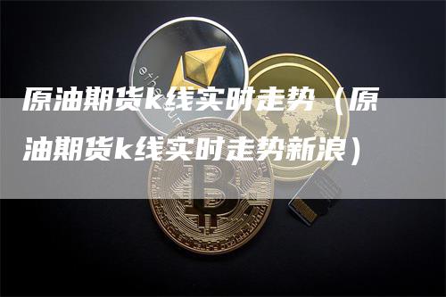 原油期货k线实时走势（原油期货k线实时走势新浪）