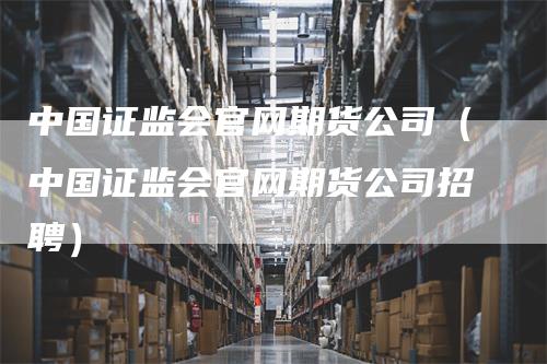中国证监会官网期货公司（中国证监会官网期货公司招聘）