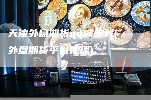 天津外盘期货qq喊单群(外盘期货平台代理)