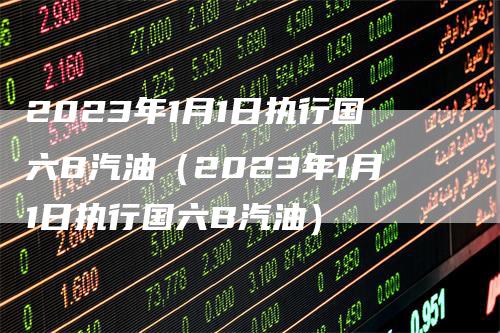 2023年1月1日执行国六B汽油（2023年1月1日执行国六B汽油）