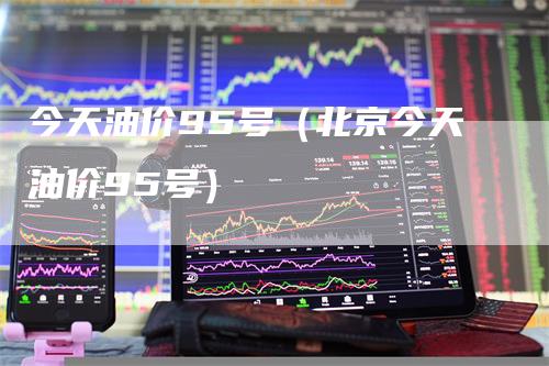 今天油价95号（北京今天油价95号）