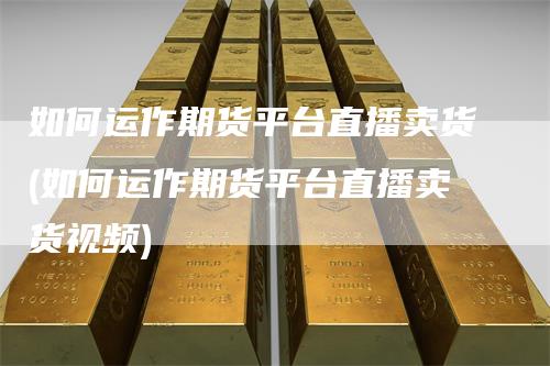 如何运作期货平台直播卖货(如何运作期货平台直播卖货视频)