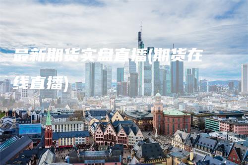 最新期货实盘直播(期货在线直播)