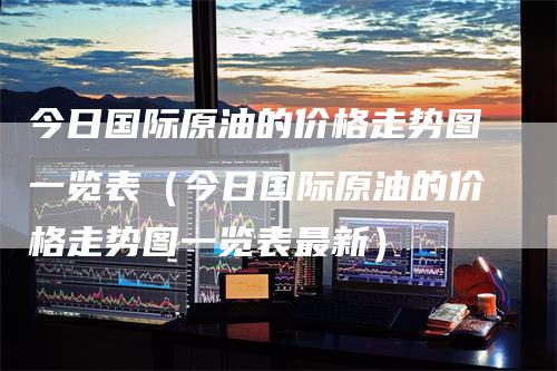 今日国际原油的价格走势图一览表（今日国际原油的价格走势图一览表最新）