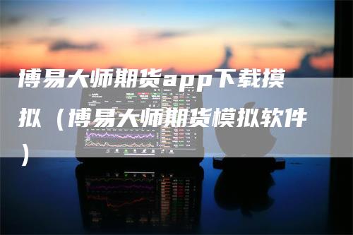 博易大师期货app下载摸拟（博易大师期货模拟软件）