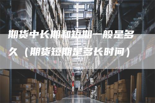 期货中长期和短期一般是多久（期货短期是多长时间）