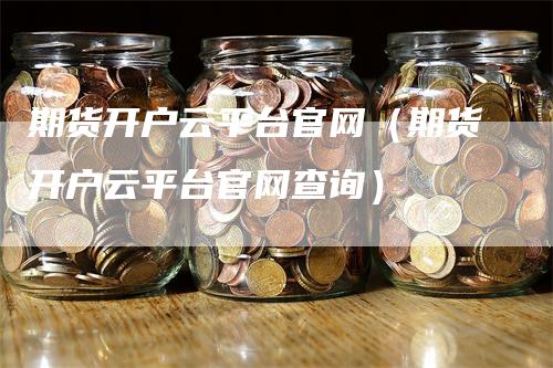 期货开户云平台官网（期货开户云平台官网查询）