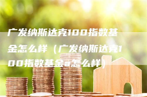 广发纳斯达克100指数基金怎么样（广发纳斯达克100指数基金a怎么样）