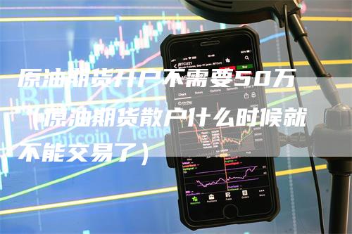 原油期货开户不需要50万（原油期货散户什么时候就不能交易了）