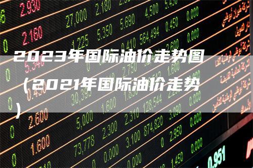 2023年国际油价走势图（2021年国际油价走势）