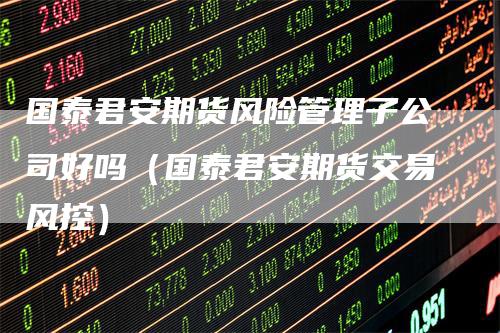 国泰君安期货风险管理子公司好吗（国泰君安期货交易风控）