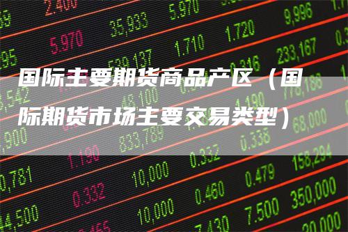 国际主要期货商品产区（国际期货市场主要交易类型）