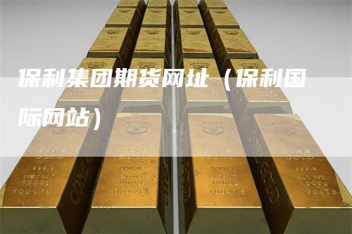 保利集团期货网址(保利国际网站)