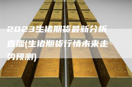 2023生猪期货最新分析直播(生猪期货行情未来走势预测)