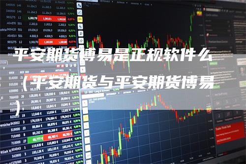 平安期货博易是正规软件么（平安期货与平安期货博易）