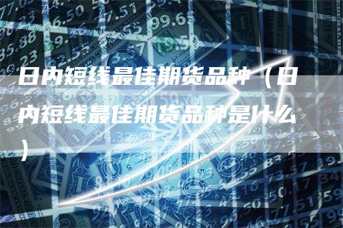 日内短线最佳期货品种(日内短线最佳期货品种是什么)