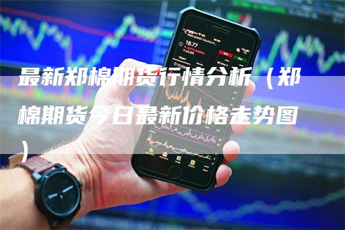 最新郑棉期货行情分析（郑棉期货今日最新价格走势图）