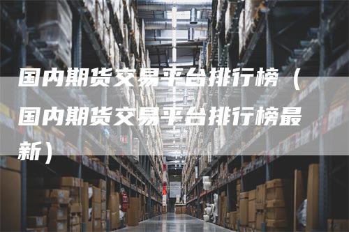 国内期货交易平台排行榜(国内期货交易平台排行榜最新)