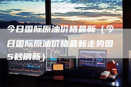 今日国际原油价格最新（今日国际原油价格最新走势图5秒刷新）