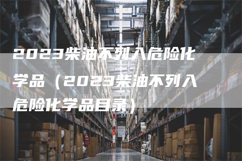 2023柴油不列入危险化学品（2023柴油不列入危险化学品目录）
