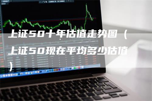 上证50十年估值走势图（上证50现在平均多少估值）