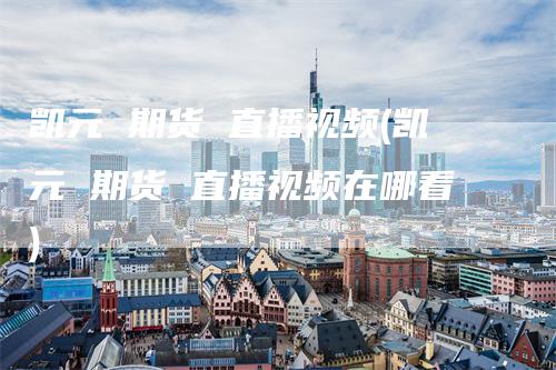 凯元 期货 直播视频(凯元 期货 直播视频在哪看)