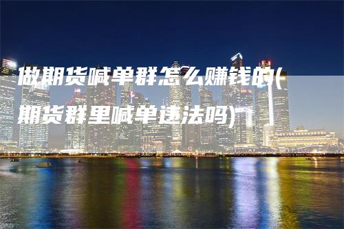 做期货喊单群怎么赚钱的(期货群里喊单违法吗)