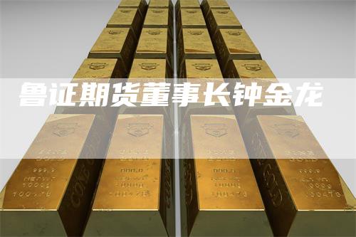 鲁证期货董事长钟金龙