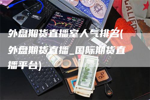外盘期货直播室人气排名(外盘期货直播_国际期货直播平台)