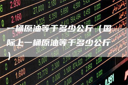 一桶原油等于多少公斤（国际上一桶原油等于多少公斤）