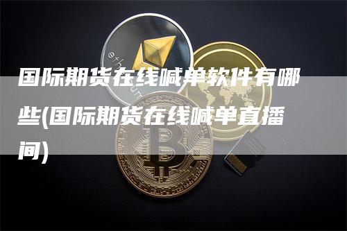 国际期货在线喊单软件有哪些(国际期货在线喊单直播间)